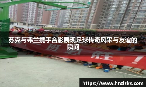 苏克与弗兰携手合影展现足球传奇风采与友谊的瞬间